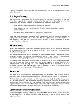Supply Chain Management
17
motto is to motivate the appropriate suppliers with the right structural layout to respond
to the demands.
BuildingtheStrategy
The fourth step comprises constructing the sourcing strategy. The merger of the first
three steps supports the necessary elements for the sourcing strategy. For every region
or category, the strategy depends on answering the questions given below.
 How willing is the marketplace to oppose the supplier?
 How supportive are the clients of a firm for testing incumbent supplier
relationships?
 What are the substitutes to the competitive assessment?
Generally, these substitutes are opted when a purchasing firm has little leverage over its
supply base. They will depend on the belief that the suppliers will share the profits of a
new strategy. Thus, we say that the sourcing strategy is an accumulation of all the
drivers thus far mentioned.
RFxRequest
Mostly, the competitive approach is applied in general cases. In this approach, a request
for proposal or bid needs to be prepared (e.g., RFP, RFQ, eRFQ, ITT) for most spend
classifications or groups.
This defines and clarifies all the needs for all prequalified suppliers. The request should
comprise product or service specifications, delivery and service requirements,
assessment criteria, pricing structure and financial terms and conditions.
In the fifth stage, an interaction plan needs to be executed to allure maximum supplier
interest. It must be ensured that each and every supplier is aware that they are
competing on a level playing field. After sending the RFP to all suppliers, it is to be
confirmed that they are given enough time to respond. In order to motivate greater
response, follow-up messages should also be sent.
Selection
This step is all about selecting and negotiating with suppliers. The sourcing team is
advised to apply its assessment constraints to the responses generated by the suppliers.
If information across the limitation of RFP response is required, it can be simply asked
for. If done correctly, the settlement process is conducted first with a larger set of
suppliers and then shortlisted to a few finalists. If the sourcing team utilizes an electronic
negotiation tool, large number of suppliers can sustain in the process for longer duration,
giving more wide suppliers a better opportunity at winning the enterprise.
CommunicationwithNewSuppliers
After informing the winning supplier(s), they should be invited to take part in executing
recommendations. The execution plans vary according to the scale of switches the
supplier makes.
 