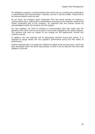 Supply Chain Management
18
For obligatory purposes, a communication plan will be set up, including any modification
in specifications and improvements in delivery, service or pricing models. These tend to
be communicated to users as well.
As we know, the company gains immensely from this entire process of creating a
communication plan, making some modifications according to the customer demand and
further forwarding this to the customer. It’s essential that this process should be
acknowledged by both the company and the supplier.
For new suppliers, we need to construct a communication plan that copes with the
alteration from old to new at every point in the process engaged by the spend category.
The sections that have an impact of this change are the department, finance and
customer service.
In addition, the risk antennae will be particularly sensitive during this period. It is
essential to gauge closely the new supplier’s performance during the first weeks of
performance.
Another essential task is to grasp the intellectual capital of the sourcing team, which has
been developed within the seven-step process, so that it can be used the next time that
category is sourced.
 