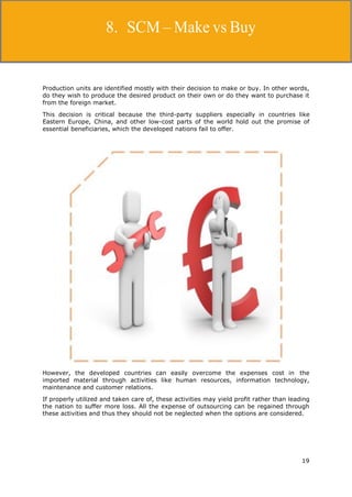 19
Supply Chain Management
Production units are identified mostly with their decision to make or buy. In other words,
do they wish to produce the desired product on their own or do they want to purchase it
from the foreign market.
This decision is critical because the third-party suppliers especially in countries like
Eastern Europe, China, and other low-cost parts of the world hold out the promise of
essential beneficiaries, which the developed nations fail to offer.
However, the developed countries can easily overcome the expenses cost in the
imported material through activities like human resources, information technology,
maintenance and customer relations.
If properly utilized and taken care of, these activities may yield profit rather than leading
the nation to suffer more loss. All the expense of outsourcing can be regained through
these activities and thus they should not be neglected when the options are considered.
8. SCM – Make vs Buy
 