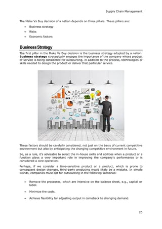 Supply Chain Management
20
The Make Vs Buy decision of a nation depends on three pillars. These pillars are:
 Business strategy
 Risks
 Economic factors
BusinessStrategy
The first pillar in the Make Vs Buy decision is the business strategy adopted by a nation.
Business strategy strategically engages the importance of the company whose product
or service is being considered for outsourcing, in addition to the process, technologies or
skills needed to design the product or deliver that particular service.
These factors should be carefully considered, not just on the basis of current competitive
environment but also by anticipating the changing competitive environment in future.
So, as a rule, it’s advisable to select the in-house skills and abilities when a product or a
function plays a very important role in improving the company’s performance or is
considered a core operation.
Perhaps, if we consider a time-sensitive product or a product, which is prone to
consequent design changes, third-party producing would likely be a mistake. In simple
worlds, companies must opt for outsourcing in the following scenarios:
 Remove the processes, which are intensive on the balance sheet, e.g., capital or
labor.
 Minimize the costs.
 Achieve flexibility for adjusting output in comeback to changing demand.
 