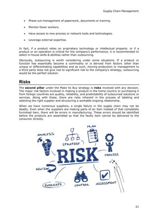 Supply Chain Management
21
 Phase out management of paperwork, documents or training.
 Monitor fewer workers.
 Have access to new process or network tools and technologies.
 Leverage external expertise.
In fact, if a product relies on proprietary technology or intellectual property or if a
product or an operation is critical for the company’s performance, it is recommended to
select in-house skills & abilities rather than outsourcing.
Obviously, outsourcing is worth considering under some situations. If a product or
function has essentially become a commodity or is derived from factors other than
unique or differentiating capabilities and as such, moving production or management to
a third party does not give rise to significant risk to the company’s strategy, outsourcing
would be the perfect solution.
Risks
The second pillar under the Make Vs Buy strategy is risks involved with any decision.
The major risk factors involved in making a product in the home country or purchasing it
from foreign countries are quality, reliability, and predictability of outsourced solutions or
services. Along with these, there are risks inherent in the process of labeling and
selecting the right supplier and structuring a workable ongoing relationship.
When we have numerous suppliers, a single failure in the supply chain may not be
deadly. Even when the suppliers are making parts of an item instead of that completely
furnished item, there will be errors in manufacturing. These errors should be identified
before the products are assembled so that the faulty item cannot be delivered to the
consumer directly.
 