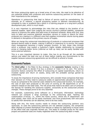Supply Chain Management
22
We know outsourcing opens up a broad array of new risks. We need to be attentive of
any potential pitfalls with producers and examine outsourcing partners on the basis of
their importance to the company.
Operations in outsourcing that lead to failure of service could be overwhelming, for
example, an IT network, a payroll processing system or element manufacturing, as
compared to risks or problems like a glitch in a training program or a long-term product
development plan, which is much lesser.
It is very important to acknowledge the risks that are related to the location of an
external supplier. Apart from judging the source country’s political stability, companies
require to examine the safety and lead times of shipment schedule. Along with this, they
have to label and examine potential secondary carriers or routes or search for other
producers as a backup in a different area that supplies incremental volume during peaks
in demand or disruptions of the primary source of supply.
When we merge the outsourced manufacturing of products or outsourced processes that
demand distinct skills or assets, making it difficult or expensive to re-source, the supply
chain management becomes a highly complex function. In fact, these risks through
which a producer may exploit a customer’s highly reliable relationship by increasing
prices or charging better terms (referred as hold up risks) can be easily handled with
some external solutions.
This is a very important decision to make. One has to go through all the available
options and select the best one out of them before making any commitments to the
supplier because outsourcing agreements can be difficult to amend or break.
EconomicFactors
The third pillar in the Make Vs Buy strategy is the economic factors residing in the
country that needs to decide if to buy a product or make it on its own. The various
economic factors comprise the effect of outsourcing on capital expenditures, return on
invested capital and return on assets, along with the probable savings gained by
outsourcing.
To study the importance of pricing mechanisms, let’s consider those companies that base
their decision on if they need to outsource solely on approximate calculations of the in-
house as compared to the external costs related to the outsourced function, for example,
the cost of each item produced or the price of running an HR department or an IT
network instead on the total costs. The net prices that need to be taken care of comprise
the layouts for handling the outsource supplier, exclusively as the outsourced process
changes. These changes prove to be very essential.
For example, customizing some software on a third-party information technology
network can compute a large surcharge to the outsourcing deal. Tackling the
customization in-house, i.e., within the home country, where the IT department can
work closely, their work can be easily monitored and more productively with end-users
to satisfy their demands can be obtained, tend to be less costly.
Along with this, the home country needs to choose the outsourcing partners very
cautiously. In case the outsourcing partners are not selected properly, the companies
often attempt to protect themselves from failures or delays by replicating in-house some
of the effort that was originally farmed out. This leads to multiple prices for the same
project and potential costs are mostly neglected when the outsourcing deal is made.
 