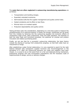 Supply Chain Management
23
The costs that are often neglected in outsourcing manufacturing operations are
as follows:
 Transportation and handling charges.
 Expanded, extended inventories.
 Administrative bills like the supplier management and quality control rates.
 Casted complexity and its effect on lean flows.
 Minimal return on invested capital.
 Production dependability and quality control.
Taking all these costs into consideration, depending on a one-time quote to measure the
competitiveness of an external producer is mostly not enough. Enterprises can be saved
from this mistake by factoring into the outsourcing equation the economic effects of
comparative wage prices, labor productivity, tools and staff utilization, the biasness of
both the labor base and functional processes, the potential for process and product
innovation and relative purchasing power.
Finally, we can say that for a successful outsourcing relationship, the basic factors
include the sharing of savings from productivity progress, so that both sides have an
inducement to merge.
After establishing a sober formal relationship, it is very essential to search for the right
balance between fully transparent supplier functions and micromanagement or the
perception of it. After the outsourcing decisions are made and suppliers have been
chosen, it is crucial to be on the same front on a fair and balanced pricing mechanism,
productivity progress and cost minimization expectations and the necessary scale of
responsiveness to design, service or delivery changes.
 