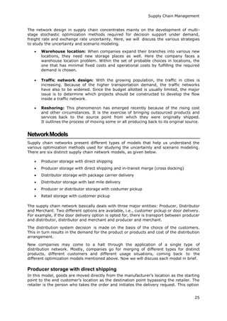 Supply Chain Management
25
The network design in supply chain concentrates mainly on the development of multi-
stage stochastic optimization methods required for decision support under demand,
freight rate and exchange rate uncertainty. Here, we will discuss the various strategies
to study the uncertainty and scenario modeling.
 Warehouse location: When companies expand their branches into various new
locations, they need new storage places as well. Here the company faces a
warehouse location problem. Within the set of probable choices in locations, the
one that has minimal fixed costs and operational costs by fulfilling the required
demand is chosen.
 Traffic network design: With the growing population, the traffic in cities is
increasing. Because of the higher transportation demand, the traffic networks
have also to be widened. Since the budget allotted is usually limited, the major
issue is to determine which projects should be constructed to develop the flow
inside a traffic network.
 Reshoring: This phenomenon has emerged recently because of the rising cost
and other circumstances. It is the exercise of bringing outsourced products and
services back to the source point from which they were originally shipped.
It outlines the process of moving some or all producing back to its original source.
NetworkModels
Supply chain networks present different types of models that help us understand the
various optimization methods used for studying the uncertainty and scenario modeling.
There are six distinct supply chain network models, as given below.
 Producer storage with direct shipping
 Producer storage with direct shipping and in-transit merge (cross docking)
 Distributor storage with package carrier delivery
 Distributor storage with last mile delivery
 Producer or distributor storage with costumer pickup
 Retail storage with customer pickup
The supply chain network basically deals with three major entities: Producer, Distributor
and Merchant. Two different options are available, i.e., customer pickup or door delivery.
For example, if the door delivery option is opted for, there is transport between producer
and distributor, distributor and merchant and producer and merchant.
The distribution system decision is made on the basis of the choice of the customers.
This in turn results in the demand for the product or products and cost of the distribution
arrangement.
New companies may come to a halt through the application of a single type of
distribution network. Mostly, companies go for merging of different types for distinct
products, different customers and different usage situations, coming back to the
different optimization models mentioned above. Now we will discuss each model in brief.
Producer storage with direct shipping
In this model, goods are moved directly from the manufacturer’s location as the starting
point to the end customer’s location as the destination point bypassing the retailer. The
retailer is the person who takes the order and initiates the delivery request. This option
 