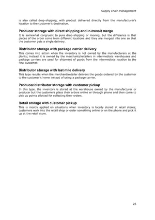 Supply Chain Management
26
is also called drop-shipping, with product delivered directly from the manufacturer’s
location to the customer’s destination.
Producer storage with direct shipping and in-transit merge
It is somewhat congruent to pure drop-shipping or moving, but the difference is that
pieces of the order come from different locations and they are merged into one so that
the customer gets a single delivery.
Distributor storage with package carrier delivery
This comes into action when the inventory is not owned by the manufacturers at the
plants; instead it is owned by the merchants/retailers in intermediate warehouses and
package carriers are used for shipment of goods from the intermediate location to the
final customer.
Distributor storage with last mile delivery
This type results when the merchant/retailer delivers the goods ordered by the customer
to the customer’s home instead of using a package carrier.
Producer/distributor storage with customer pickup
In this type, the inventory is stored at the warehouse owned by the manufacturer or
producer but the customers place their orders online or through phone and then come to
pick up points allotted for collecting their orders.
Retail storage with customer pickup
This is mostly applied on situations when inventory is locally stored at retail stores;
customers walk into the retail shop or order something online or on the phone and pick it
up at the retail store.
 