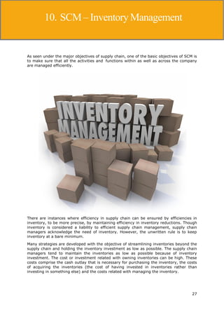 27
Supply Chain Management
As seen under the major objectives of supply chain, one of the basic objectives of SCM is
to make sure that all the activities and functions within as well as across the company
are managed efficiently.
There are instances where efficiency in supply chain can be ensured by efficiencies in
inventory, to be more precise, by maintaining efficiency in inventory reductions. Though
inventory is considered a liability to efficient supply chain management, supply chain
managers acknowledge the need of inventory. However, the unwritten rule is to keep
inventory at a bare minimum.
Many strategies are developed with the objective of streamlining inventories beyond the
supply chain and holding the inventory investment as low as possible. The supply chain
managers tend to maintain the inventories as low as possible because of inventory
investment. The cost or investment related with owning inventories can be high. These
costs comprise the cash outlay that is necessary for purchasing the inventory, the costs
of acquiring the inventories (the cost of having invested in inventories rather than
investing in something else) and the costs related with managing the inventory.
10. SCM – Inventory Management
 