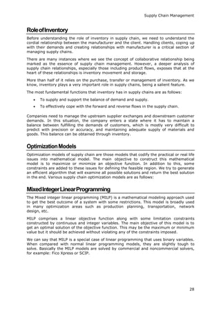 Supply Chain Management
28
RoleofInventory
Before understanding the role of inventory in supply chain, we need to understand the
cordial relationship between the manufacturer and the client. Handling clients, coping up
with their demands and creating relationships with manufacturer is a critical section of
managing supply chains.
There are many instances where we see the concept of collaborative relationship being
marked as the essence of supply chain management. However, a deeper analysis of
supply chain relationships, especially those including product flows, exposes that at the
heart of these relationships is inventory movement and storage.
More than half of it relies on the purchase, transfer or management of inventory. As we
know, inventory plays a very important role in supply chains, being a salient feature.
The most fundamental functions that inventory has in supply chains are as follows:
 To supply and support the balance of demand and supply.
 To effectively cope with the forward and reverse flows in the supply chain.
Companies need to manage the upstream supplier exchanges and downstream customer
demands. In this situation, the company enters a state where it has to maintain a
balance between fulfilling the demands of customers, which is mostly very difficult to
predict with precision or accuracy, and maintaining adequate supply of materials and
goods. This balance can be obtained through inventory.
OptimizationModels
Optimization models of supply chain are those models that codify the practical or real life
issues into mathematical model. The main objective to construct this mathematical
model is to maximize or minimize an objective function. In addition to this, some
constraints are added to these issues for defining the feasible region. We try to generate
an efficient algorithm that will examine all possible solutions and return the best solution
in the end. Various supply chain optimization models are as follows:
MixedIntegerLinearProgramming
The Mixed integer linear programming (MILP) is a mathematical modeling approach used
to get the best outcome of a system with some restrictions. This model is broadly used
in many optimization areas such as production planning, transportation, network
design, etc.
MILP comprises a linear objective function along with some limitation constraints
constructed by continuous and integer variables. The main objective of this model is to
get an optimal solution of the objective function. This may be the maximum or minimum
value but it should be achieved without violating any of the constraints imposed.
We can say that MILP is a special case of linear programming that uses binary variables.
When compared with normal linear programming models, they are slightly tough to
solve. Basically the MILP models are solved by commercial and noncommercial solvers,
for example: Fico Xpress or SCIP.
 