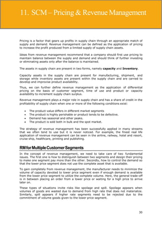 30
Supply Chain Management
Pricing is a factor that gears up profits in supply chain through an appropriate match of
supply and demand. Revenue management can be defined as the application of pricing
to increase the profit produced from a limited supply of supply chain assets.
Ideas from revenue management recommend that a company should first use pricing to
maintain balance between the supply and demand and should think of further investing
or eliminating assets only after the balance is maintained.
The assets in supply chain are present in two forms, namely capacity and Inventory.
Capacity assets in the supply chain are present for manufacturing, shipment, and
storage while inventory assets are present within the supply chain and are carried to
develop and improvise product availability.
Thus, we can further define revenue management as the application of differential
pricing on the basis of customer segment, time of use and product or capacity
availability to increment supply chain surplus.
Revenue management plays a major role in supply chain and has a share of credit in the
profitability of supply chain when one or more of the following conditions exist:
 The product value differs in different market segments
 The product is highly perishable or product tends to be defective.
 Demand has seasonal and other peaks.
 The product is sold both in bulk and the spot market.
The strategy of revenue management has been successfully applied in many streams
that we often tend to use but it is never noticed. For example, the finest real life
application of revenue management can be seen in the airline, railway, hotel and resort,
cruise ship, healthcare, printing and publishing.
RMforMultipleCustomerSegments
In the concept of revenue management, we need to take care of two fundamental
issues. The first one is how to distinguish between two segments and design their pricing
to make one segment pay more than the other. Secondly, how to control the demand so
that the lower price segment does not use the complete asset that is available.
To gain completely from revenue management, the manufacturer needs to minimize the
volume of capacity devoted to lower price segment even if enough demand is available
from the lower price segment to utilize the complete volume. Here, the general trade-off
is in between placing an order from a lower price or waiting for a high price to arrive
later on.
These types of situations invite risks like spoilage and spill. Spoilage appears when
volumes of goods are wasted due to demand from high rate that does not materialize.
Similarly, spill appears if higher rate segments need to be rejected due to the
commitment of volume goods given to the lower price segment.
11. SCM– Pricing & Revenue Management
 