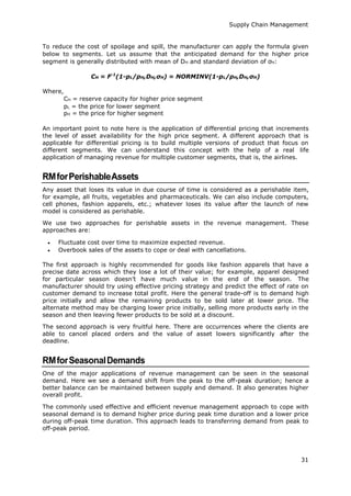 Supply Chain Management
31
To reduce the cost of spoilage and spill, the manufacturer can apply the formula given
below to segments. Let us assume that the anticipated demand for the higher price
segment is generally distributed with mean of DH and standard deviation of σH:
CH = F-1
(1-pL/pH,DH,σH) = NORMINV(1-pL/pH,DH,σH)
Where,
CH = reserve capacity for higher price segment
pL = the price for lower segment
pH = the price for higher segment
An important point to note here is the application of differential pricing that increments
the level of asset availability for the high price segment. A different approach that is
applicable for differential pricing is to build multiple versions of product that focus on
different segments. We can understand this concept with the help of a real life
application of managing revenue for multiple customer segments, that is, the airlines.
RMforPerishableAssets
Any asset that loses its value in due course of time is considered as a perishable item,
for example, all fruits, vegetables and pharmaceuticals. We can also include computers,
cell phones, fashion apparels, etc.; whatever loses its value after the launch of new
model is considered as perishable.
We use two approaches for perishable assets in the revenue management. These
approaches are:
 Fluctuate cost over time to maximize expected revenue.
 Overbook sales of the assets to cope or deal with cancellations.
The first approach is highly recommended for goods like fashion apparels that have a
precise date across which they lose a lot of their value; for example, apparel designed
for particular season doesn’t have much value in the end of the season. The
manufacturer should try using effective pricing strategy and predict the effect of rate on
customer demand to increase total profit. Here the general trade-off is to demand high
price initially and allow the remaining products to be sold later at lower price. The
alternate method may be charging lower price initially, selling more products early in the
season and then leaving fewer products to be sold at a discount.
The second approach is very fruitful here. There are occurrences where the clients are
able to cancel placed orders and the value of asset lowers significantly after the
deadline.
RMforSeasonalDemands
One of the major applications of revenue management can be seen in the seasonal
demand. Here we see a demand shift from the peak to the off-peak duration; hence a
better balance can be maintained between supply and demand. It also generates higher
overall profit.
The commonly used effective and efficient revenue management approach to cope with
seasonal demand is to demand higher price during peak time duration and a lower price
during off-peak time duration. This approach leads to transferring demand from peak to
off-peak period.
 