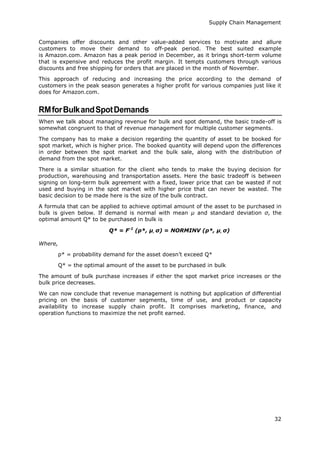 Supply Chain Management
32
Companies offer discounts and other value-added services to motivate and allure
customers to move their demand to off-peak period. The best suited example
is Amazon.com. Amazon has a peak period in December, as it brings short-term volume
that is expensive and reduces the profit margin. It tempts customers through various
discounts and free shipping for orders that are placed in the month of November.
This approach of reducing and increasing the price according to the demand of
customers in the peak season generates a higher profit for various companies just like it
does for Amazon.com.
RMforBulkandSpotDemands
When we talk about managing revenue for bulk and spot demand, the basic trade-off is
somewhat congruent to that of revenue management for multiple customer segments.
The company has to make a decision regarding the quantity of asset to be booked for
spot market, which is higher price. The booked quantity will depend upon the differences
in order between the spot market and the bulk sale, along with the distribution of
demand from the spot market.
There is a similar situation for the client who tends to make the buying decision for
production, warehousing and transportation assets. Here the basic tradeoff is between
signing on long-term bulk agreement with a fixed, lower price that can be wasted if not
used and buying in the spot market with higher price that can never be wasted. The
basic decision to be made here is the size of the bulk contract.
A formula that can be applied to achieve optimal amount of the asset to be purchased in
bulk is given below. If demand is normal with mean µ and standard deviation σ, the
optimal amount Q* to be purchased in bulk is
Q* = F-1
(p*, μ, σ) = NORMINV (p*, μ, σ)
Where,
p* = probability demand for the asset doesn’t exceed Q*
Q* = the optimal amount of the asset to be purchased in bulk
The amount of bulk purchase increases if either the spot market price increases or the
bulk price decreases.
We can now conclude that revenue management is nothing but application of differential
pricing on the basis of customer segments, time of use, and product or capacity
availability to increase supply chain profit. It comprises marketing, finance, and
operation functions to maximize the net profit earned.
 
