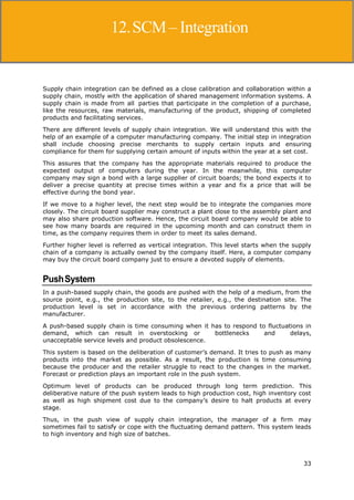 33
Supply Chain Management
Supply chain integration can be defined as a close calibration and collaboration within a
supply chain, mostly with the application of shared management information systems. A
supply chain is made from all parties that participate in the completion of a purchase,
like the resources, raw materials, manufacturing of the product, shipping of completed
products and facilitating services.
There are different levels of supply chain integration. We will understand this with the
help of an example of a computer manufacturing company. The initial step in integration
shall include choosing precise merchants to supply certain inputs and ensuring
compliance for them for supplying certain amount of inputs within the year at a set cost.
This assures that the company has the appropriate materials required to produce the
expected output of computers during the year. In the meanwhile, this computer
company may sign a bond with a large supplier of circuit boards; the bond expects it to
deliver a precise quantity at precise times within a year and fix a price that will be
effective during the bond year.
If we move to a higher level, the next step would be to integrate the companies more
closely. The circuit board supplier may construct a plant close to the assembly plant and
may also share production software. Hence, the circuit board company would be able to
see how many boards are required in the upcoming month and can construct them in
time, as the company requires them in order to meet its sales demand.
Further higher level is referred as vertical integration. This level starts when the supply
chain of a company is actually owned by the company itself. Here, a computer company
may buy the circuit board company just to ensure a devoted supply of elements.
PushSystem
In a push-based supply chain, the goods are pushed with the help of a medium, from the
source point, e.g., the production site, to the retailer, e.g., the destination site. The
production level is set in accordance with the previous ordering patterns by the
manufacturer.
A push-based supply chain is time consuming when it has to respond to fluctuations in
demand, which can result in overstocking or bottlenecks and delays,
unacceptable service levels and product obsolescence.
This system is based on the deliberation of customer’s demand. It tries to push as many
products into the market as possible. As a result, the production is time consuming
because the producer and the retailer struggle to react to the changes in the market.
Forecast or prediction plays an important role in the push system.
Optimum level of products can be produced through long term prediction. This
deliberative nature of the push system leads to high production cost, high inventory cost
as well as high shipment cost due to the company’s desire to halt products at every
stage.
Thus, in the push view of supply chain integration, the manager of a firm may
sometimes fail to satisfy or cope with the fluctuating demand pattern. This system leads
to high inventory and high size of batches.
12.SCM– Integration
 