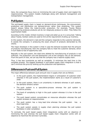 Supply Chain Management
34
Here, the companies focus more on minimizing the cost of supply chain and neglect the
responsiveness. This system models challenges along with demand management and
transportation management.
PullSystem
The pull-based supply chain is based on demand-driven techniques; the procurement,
production and distribution are demand-driven rather than predicting. This system
doesn’t always follow the make-to-order production. For example, Toyota Motors
Manufacturing produces products yet do not religiously produce to order. They follow the
supermarket model.
According to this model, limited inventory is kept and piled up as it is consumed. Talking
about Toyota, Kanban cards are used to hint at the requirement of piling up inventory.
In this system, the demand is real and the company responds to the customer demands.
It assists the company in producing the exact amount of products demanded by the
clients.
The major drawback in this system is that in case the demand exceeds than the amount
of products manufactured, then the company fails to meet the customer demand, which
in turn leads to loss of opportunity cost.
Basically in the pull system, the total time allotted for manufacturing of products is not
sufficient. The production unit and distribution unit of the company rely on the demand.
From this point of view, we can say that the company has a reactive supply chain.
Thus, it has less inventories as well as variability. It minimizes the lead time in the
complete process. The biggest drawback in pull based supply chain integration is that it
can’t minimize the price by ranking up the production and operations.
DifferencesinPushandPullSystem
The major differences between push and pull view in supply chain are as follows:
 In the push system, the implementation begins in anticipation of customer order
whereas in the pull system, the implementation starts as a result of customer’s
order
 In the push system, there is an uncertainty in demand whereas in pull system,
the demand remains certain
 The push system is a speculative process whereas the pull system is
a reactive process.
 The level of complexity is high in the push system whereas it is low in the pull
system.
 The push based system concentrates on resources allocation whereas the pull
system stresses on responsiveness.
 The push system has a long lead time whereas the pull system has a
short lead time.
 The push system assists in supply chain planning whereas the pull system
facilitates in order completion.
To conclude, the push based supply chain integrations works with an objective of
minimizing the cost whereas the pull based supply chain integration works with an
objective to maximize the services it provides.
 