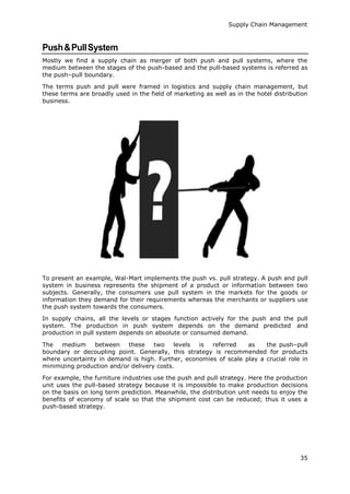 Supply Chain Management
35
Push&PullSystem
Mostly we find a supply chain as merger of both push and pull systems, where the
medium between the stages of the push-based and the pull-based systems is referred as
the push–pull boundary.
The terms push and pull were framed in logistics and supply chain management, but
these terms are broadly used in the field of marketing as well as in the hotel distribution
business.
To present an example, Wal-Mart implements the push vs. pull strategy. A push and pull
system in business represents the shipment of a product or information between two
subjects. Generally, the consumers use pull system in the markets for the goods or
information they demand for their requirements whereas the merchants or suppliers use
the push system towards the consumers.
In supply chains, all the levels or stages function actively for the push and the pull
system. The production in push system depends on the demand predicted and
production in pull system depends on absolute or consumed demand.
The medium between these two levels is referred as the push–pull
boundary or decoupling point. Generally, this strategy is recommended for products
where uncertainty in demand is high. Further, economies of scale play a crucial role in
minimizing production and/or delivery costs.
For example, the furniture industries use the push and pull strategy. Here the production
unit uses the pull-based strategy because it is impossible to make production decisions
on the basis on long term prediction. Meanwhile, the distribution unit needs to enjoy the
benefits of economy of scale so that the shipment cost can be reduced; thus it uses a
push-based strategy.
 