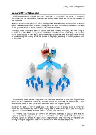 Supply Chain Management
36
Demand-DrivenStrategies
The demand-driven strategies were first developed to understand the impact of inactivity
and collection, as information fertilizes the supply chain from the source of demand to
the suppliers.
Within a mentioned supply lead time, normally the manufacturers manufacture sufficient
goods to satisfy the needs of their clients predicted. But this is only somewhat accurate
at the granular level at which inventory decisions are made.
Anyways, when the actual demand varies from the demand predicted, the first thing to
be done is to adjust the supply levels needed in accordance with each step of the supply
chain. But because of time delay between changing demands and its detection at several
at points along the supply chain, its impact is amplified, resulting in inventory shortages
or excesses.
The inventory levels of the companies are disturbed because of the overcompensation
done by the companies either by slowing down or speeding up production. These
fluctuations prove to be a costly and inefficient affair for all participants.
Basically, the demand-driven strategies or the demand-driven supply chain is completely
based on the demand as well as the supply part of marketing. So it can be uniquely
organized in terms of the demand side and supply side initiatives.
The demand-side initiatives concentrate on efficient methods to acquire the demand
signal closer to the source, observe the demand to sense the latest and most accurate
demand signal and shape the demand by implementing and following promotional and
pricing strategies to gear up demand in accordance with business objectives.
 