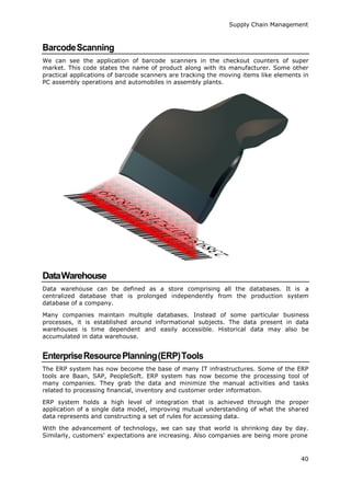 Supply Chain Management
40
BarcodeScanning
We can see the application of barcode scanners in the checkout counters of super
market. This code states the name of product along with its manufacturer. Some other
practical applications of barcode scanners are tracking the moving items like elements in
PC assembly operations and automobiles in assembly plants.
DataWarehouse
Data warehouse can be defined as a store comprising all the databases. It is a
centralized database that is prolonged independently from the production system
database of a company.
Many companies maintain multiple databases. Instead of some particular business
processes, it is established around informational subjects. The data present in data
warehouses is time dependent and easily accessible. Historical data may also be
accumulated in data warehouse.
EnterpriseResourcePlanning(ERP)Tools
The ERP system has now become the base of many IT infrastructures. Some of the ERP
tools are Baan, SAP, PeopleSoft. ERP system has now become the processing tool of
many companies. They grab the data and minimize the manual activities and tasks
related to processing financial, inventory and customer order information.
ERP system holds a high level of integration that is achieved through the proper
application of a single data model, improving mutual understanding of what the shared
data represents and constructing a set of rules for accessing data.
With the advancement of technology, we can say that world is shrinking day by day.
Similarly, customers' expectations are increasing. Also companies are being more prone
 