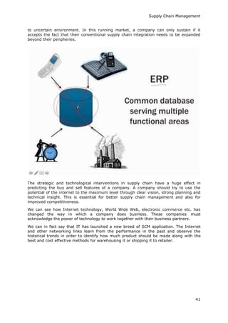 Supply Chain Management
41
to uncertain environment. In this running market, a company can only sustain if it
accepts the fact that their conventional supply chain integration needs to be expanded
beyond their peripheries.
The strategic and technological interventions in supply chain have a huge effect in
predicting the buy and sell features of a company. A company should try to use the
potential of the internet to the maximum level through clear vision, strong planning and
technical insight. This is essential for better supply chain management and also for
improved competitiveness.
We can see how Internet technology, World Wide Web, electronic commerce etc. has
changed the way in which a company does business. These companies must
acknowledge the power of technology to work together with their business partners.
We can in fact say that IT has launched a new breed of SCM application. The Internet
and other networking links learn from the performance in the past and observe the
historical trends in order to identify how much product should be made along with the
best and cost effective methods for warehousing it or shipping it to retailer.
 