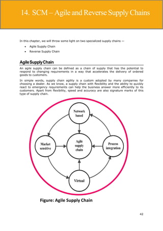 42
Supply Chain Management
In this chapter, we will throw some light on two specialized supply chains —
 Agile Supply Chain
 Reverse Supply Chain
AgileSupplyChain
An agile supply chain can be defined as a chain of supply that has the potential to
respond to changing requirements in a way that accelerates the delivery of ordered
goods to customers.
In simple words, supply chain agility is a custom adopted by many companies for
choosing a dealer. As we know, a supply chain with flexibility and the ability to quickly
react to emergency requirements can help the business answer more efficiently to its
customers. Apart from flexibility, speed and accuracy are also signature marks of this
type of supply chain.
14. SCM – Agile and ReverseSupply Chains
 