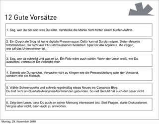 2. Ein Corporate Blog ist keine digitale Pressemappe. Dafür kannst Du ots nutzen. Biete relevante
Informationen, die nicht aus PR-Satzbausteinen bestehen. Spar Dir alle Adjektive, die zeigen,
wie toll das Unternehmen ist.
6. Zeig dem Leser, dass Du auch an seiner Meinung interessiert bist. Stell Fragen, starte Diskussionen.
Vergiss aber nicht, dann auch zu antworten.
5. Wähle Schwerpunkte und schreib regelmäßig etwas Neues ins Corporate Blog.
Du bist nicht an Quartals-Analysten-Konferenzen gebunden. So viel Geduld hat auch der Leser nicht.
4. Schreib wie Du sprichst. Versuche nicht zu klingen wie die Presseabteilung oder der Vorstand,
sondern wie ein Mensch.
3. Sag, wer da schreibt und was er tut. Ein Foto wäre auch schön. Wenn der Leser weiß, wie Du
aussiehst, vertraut er Dir vielleicht eher.
1. Sag, wer Du bist und was Du willst. Verstecke die Marke nicht hinter einem bunten Auftritt.
12 Gute Vorsätze
Montag, 29. November 2010
 