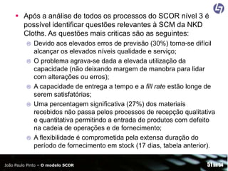 Após a análise de todos os processos do SCOR nível 3 é
possível identificar questões relevantes à SCM da NKD
Cloths. As questões mais criticas são as seguintes:








Devido aos elevados erros de previsão (30%) torna-se difícil
alcançar os elevados níveis qualidade e serviço;
O problema agrava-se dada a elevada utilização da
capacidade (não deixando margem de manobra para lidar
com alterações ou erros);
A capacidade de entrega a tempo e a fill rate estão longe de
serem satisfatórias;
Uma percentagem significativa (27%) dos materiais
recebidos não passa pelos processos de recepção qualitativa
e quantitativa permitindo a entrada de produtos com defeito
na cadeia de operações e de fornecimento;
A flexibilidade é comprometida pela extensa duração do
período de fornecimento em stock (17 dias, tabela anterior).

João Paulo Pinto – O modelo SCOR

51 de 54

 
