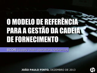 O MODELO DE REFERÊNCIA
PARA A GESTÃO DA CADEIA
DE FORNECIMENTO
SCOR (supply chain operations reference)

JOÃO PAULO PINTO, DEZEMBRO DE 2013

 