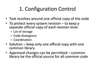 1. Configuration Control
• Task revolves around one official copy of the code
• To protect every system revision – to keep a
  separate official copy of each revision level.
   – Lot of storage
   – Code divergence
   – Coordination
• Solution – keep only one official copy with one
  common library
• Approved changes can be permitted – common
  library be the official source for all common code
 