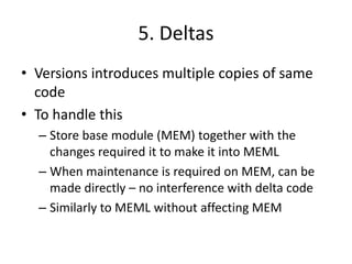 5. Deltas
• Versions introduces multiple copies of same
  code
• To handle this
  – Store base module (MEM) together with the
    changes required it to make it into MEML
  – When maintenance is required on MEM, can be
    made directly – no interference with delta code
  – Similarly to MEML without affecting MEM
 