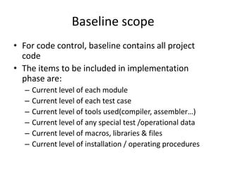 Baseline scope
• For code control, baseline contains all project
  code
• The items to be included in implementation
  phase are:
   –   Current level of each module
   –   Current level of each test case
   –   Current level of tools used(compiler, assembler…)
   –   Current level of any special test /operational data
   –   Current level of macros, libraries & files
   –   Current level of installation / operating procedures
 