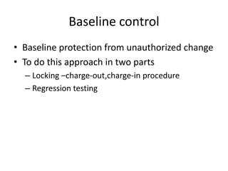 Baseline control
• Baseline protection from unauthorized change
• To do this approach in two parts
  – Locking –charge-out,charge-in procedure
  – Regression testing
 