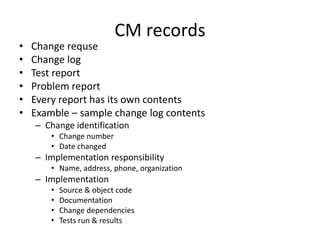 CM records
•   Change requse
•   Change log
•   Test report
•   Problem report
•   Every report has its own contents
•   Examble – sample change log contents
    – Change identification
        • Change number
        • Date changed
    – Implementation responsibility
        • Name, address, phone, organization
    – Implementation
        •   Source & object code
        •   Documentation
        •   Change dependencies
        •   Tests run & results
 
