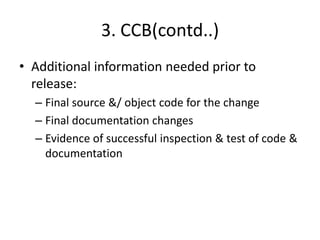 3. CCB(contd..)
• Additional information needed prior to
  release:
  – Final source &/ object code for the change
  – Final documentation changes
  – Evidence of successful inspection & test of code &
    documentation
 