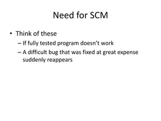 Need for SCM
• Think of these
  – If fully tested program doesn’t work
  – A difficult bug that was fixed at great expense
    suddenly reappears
 