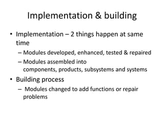 Implementation & building
• Implementation – 2 things happen at same
  time
  – Modules developed, enhanced, tested & repaired
  – Modules assembled into
    components, products, subsystems and systems
• Building process
  – Modules changed to add functions or repair
    problems
 