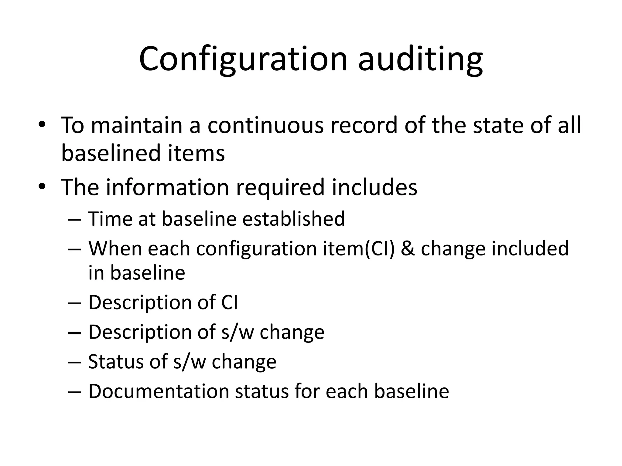 Configuration auditing
• To maintain a continuous record of the state of all
  baselined items
• The information required includes
   – Time at baseline established
   – When each configuration item(CI) & change included
     in baseline
   – Description of CI
   – Description of s/w change
   – Status of s/w change
   – Documentation status for each baseline
 