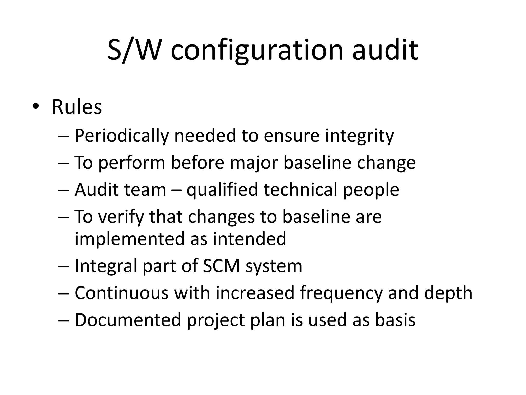 S/W configuration audit
• Rules
  – Periodically needed to ensure integrity
  – To perform before major baseline change
  – Audit team – qualified technical people
  – To verify that changes to baseline are
    implemented as intended
  – Integral part of SCM system
  – Continuous with increased frequency and depth
  – Documented project plan is used as basis
 