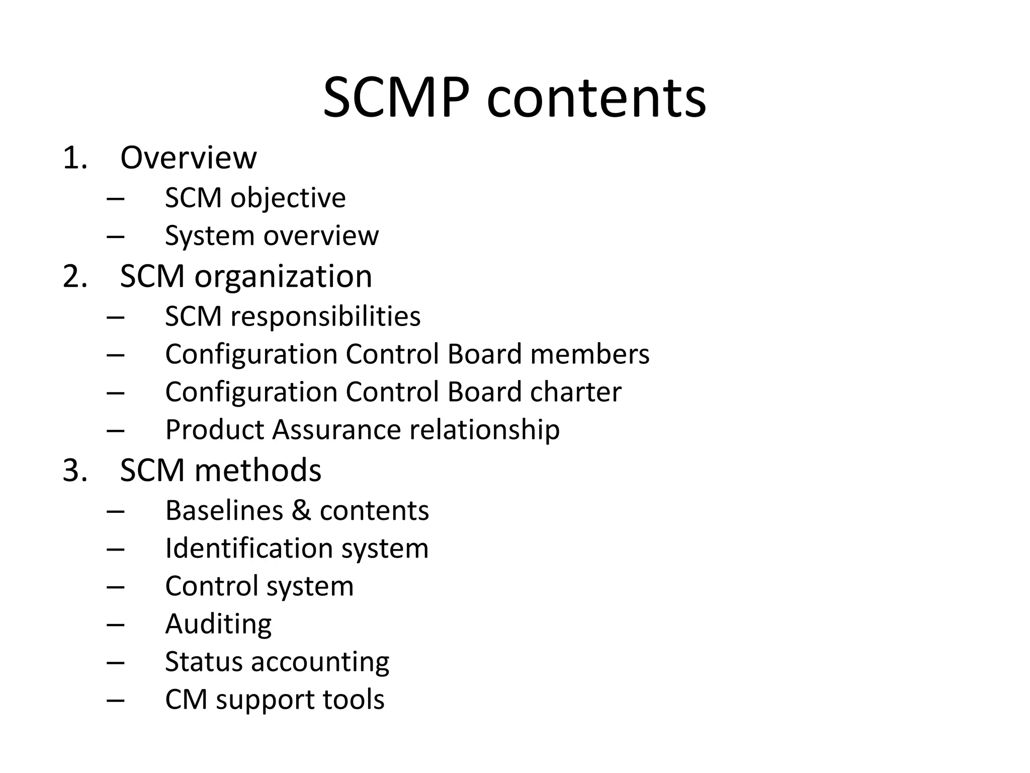 SCMP contents
1. Overview
  –   SCM objective
  –   System overview
2. SCM organization
  –   SCM responsibilities
  –   Configuration Control Board members
  –   Configuration Control Board charter
  –   Product Assurance relationship
3. SCM methods
  –   Baselines & contents
  –   Identification system
  –   Control system
  –   Auditing
  –   Status accounting
  –   CM support tools
 
