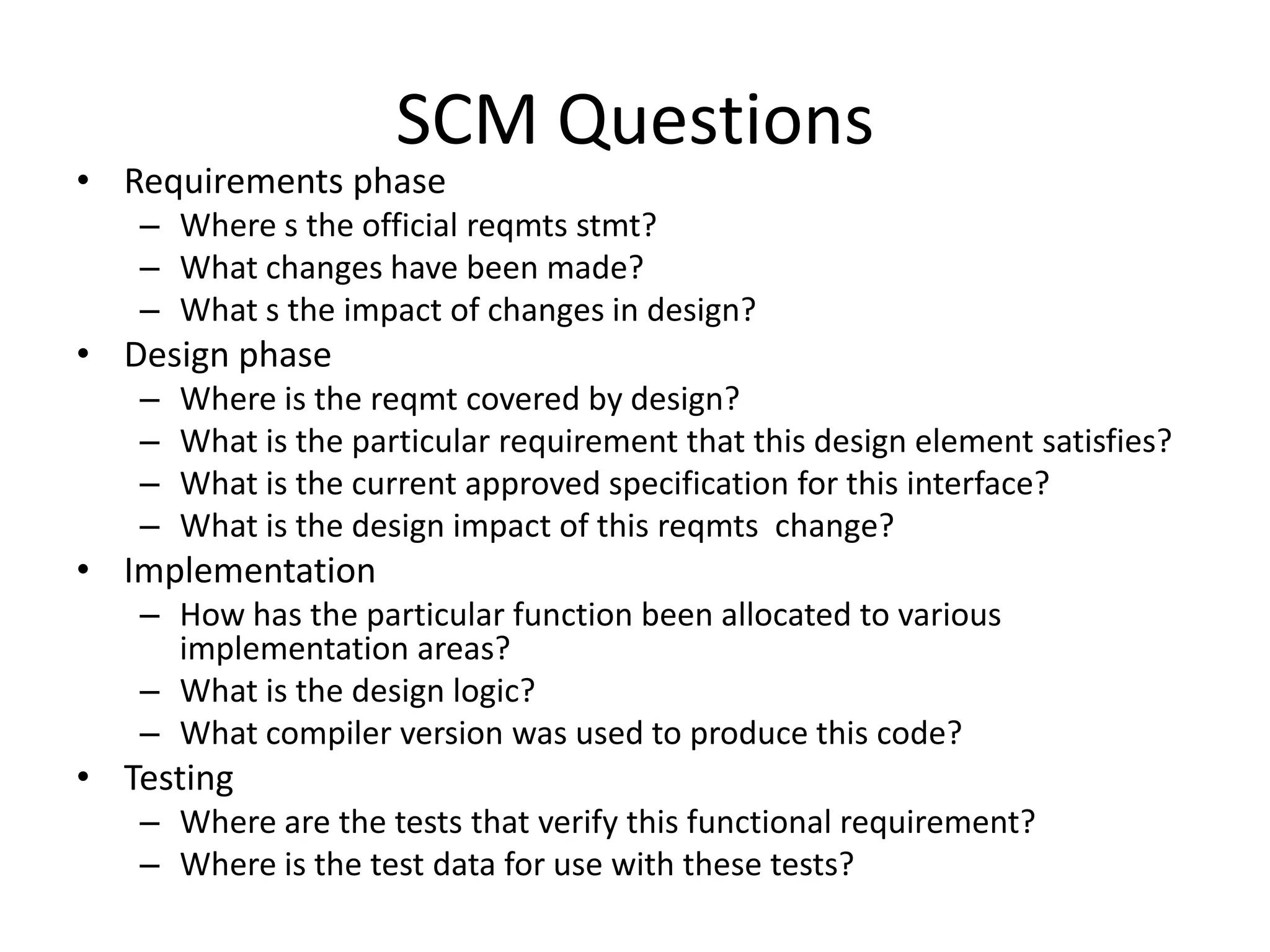 SCM Questions
• Requirements phase
   – Where s the official reqmts stmt?
   – What changes have been made?
   – What s the impact of changes in design?
• Design phase
   –   Where is the reqmt covered by design?
   –   What is the particular requirement that this design element satisfies?
   –   What is the current approved specification for this interface?
   –   What is the design impact of this reqmts change?
• Implementation
   – How has the particular function been allocated to various
     implementation areas?
   – What is the design logic?
   – What compiler version was used to produce this code?
• Testing
   – Where are the tests that verify this functional requirement?
   – Where is the test data for use with these tests?
 