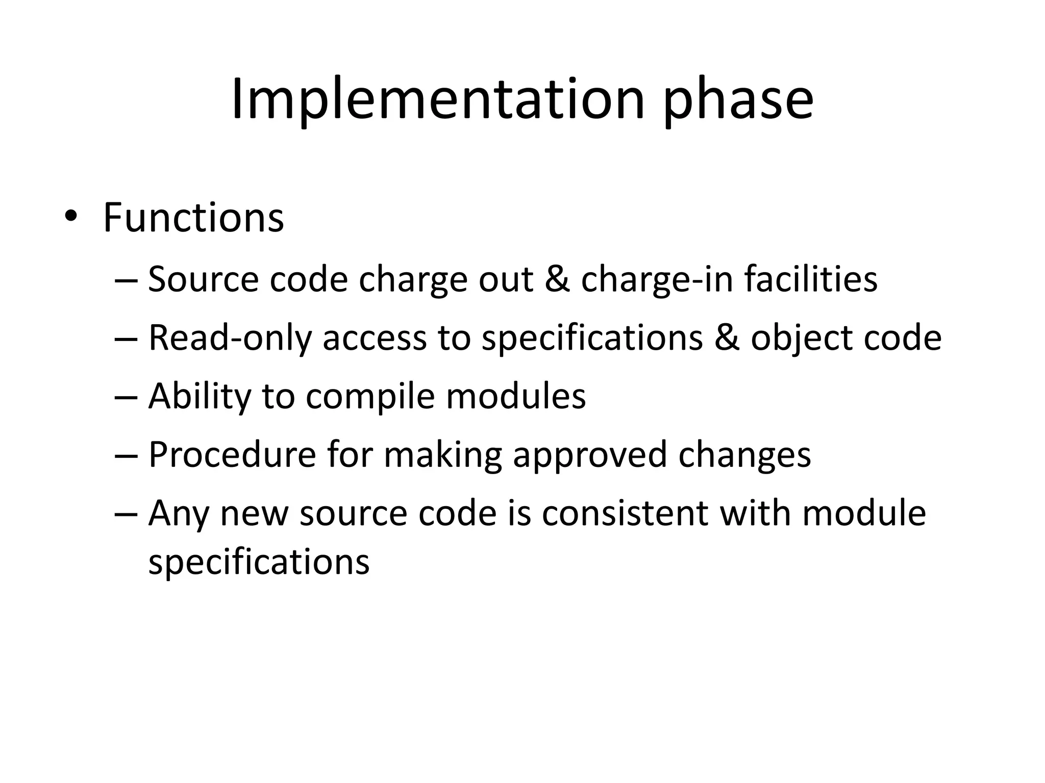 Implementation phase
• Functions
  – Source code charge out & charge-in facilities
  – Read-only access to specifications & object code
  – Ability to compile modules
  – Procedure for making approved changes
  – Any new source code is consistent with module
    specifications
 