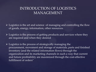 INTRODUCTION OF LOGISTICS
                 MANAGEMENT


 Logistics is the art and science of managing and controlling the flow
  of goods, energy, information, other resources.

 Logistics is the process of getting products and services where they
  are required and when they desired

 Logistics is the process of strategically managing the
  procurement, movement and storage of materials, parts and finished
  inventory (and the related information flows) through the
  organization and its marketing channels in such a way that current
  and future profitability are maximized through the cost-effective
  fulfillment of orders"
 