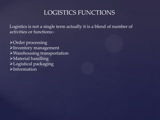 LOGISTICS FUNCTIONS

Logistics is not a single term actually it is a blend of number of
activities or functions:-

Order processing
Inventory management
Warehousing transportation
Material handling
Logistical packaging
Information
 