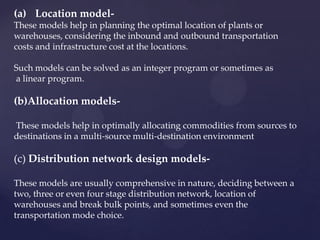 (a) Location model-
These models help in planning the optimal location of plants or
warehouses, considering the inbound and outbound transportation
costs and infrastructure cost at the locations.

Such models can be solved as an integer program or sometimes as
a linear program.

(b)Allocation models-

These models help in optimally allocating commodities from sources to
destinations in a multi-source multi-destination environment

(c) Distribution network design models-

These models are usually comprehensive in nature, deciding between a
two, three or even four stage distribution network, location of
warehouses and break bulk points, and sometimes even the
transportation mode choice.
 