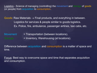 Logistics - Science of managing (controlling) the movement and storage of goods
(or people) from acquisition to consumption.


Goods: Raw Materials      Final products, and everything in between.
       Logistics for services & people similar to goods logistics.
       Ex. Police, fire, ambulance, passenger airlines, taxi cabs, etc.

Movement         = Transportation (between locations).
Storage          = Inventory, Warehousing (at locations).

Difference between acquisition and consumption is a matter of space and
time.

Focus: Best way to overcome space and time that separates acquisition
and consumption.
 