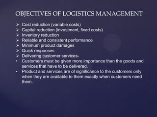 OBJECTIVES OF LOGISTICS MANAGEMENT
 Cost reduction (variable costs)
 Capital reduction (investment, fixed costs)
 Inventory reduction
 Reliable and consistent performance
 Minimum product damages
 Quick responses
 Delivering customer services-
• Customers must be given more importance than the goods and
  services that have to be delivered.
• Product and services are of significance to the customers only
  when they are available to them exactly when customers need
  them.
 