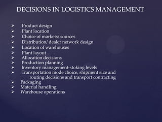 DECISIONS IN LOGISTICS MANAGEMENT

     Product design
     Plant location
     Choice of markets/ sources
     Distribution/ dealer network design
     Location of warehouses
     Plant layout
    Allocation decisions
    Production planning
    Inventory management-stoking levels
    Transportation mode choice, shipment size and
          routing decisions and transport contracting
    Packaging
    Material handling
    Warehouse operations
 