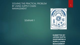 SUBMITTED BY
JAYESH GUPTA
2020PGMFMS10
SUPPLY CHAIN
MANAGEMENT
SOLVING THE PRACTICAL PROBLEM
BY USING SUPPLY CHAIN
MANAGEMENT
SEMINAR 1
1
 