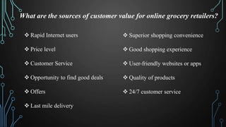 What are the sources of customer value for online grocery retailers?
Rapid Internet users
Price level
Customer Service
Opportunity to find good deals
Offers
Last mile delivery
Superior shopping convenience
Good shopping experience
User-friendly websites or apps
Quality of products
24/7 customer service