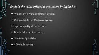 Explain the value offered to customers by bigbasket.
Availability of various payment options
24/7 availability of Customer Service
Superior quality of the products
Timely delivery of products
User friendly website
Affordable pricing