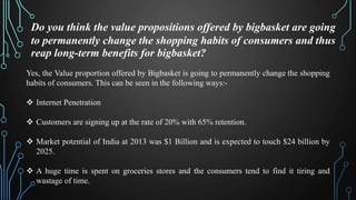 Do you think the value propositions offered by bigbasket are going
to permanently change the shopping habits of consumers and thus
reap long-term benefits for bigbasket?
Yes, the Value proportion offered by Bigbasket is going to permanently change the shopping
habits of consumers. This can be seen in the following ways:-
Internet Penetration
Customers are signing up at the rate of 20% with 65% retention.
Market potential of India at 2013 was $1 Billion and is expected to touch $24 billion by
2025.
A huge time is spent on groceries stores and the consumers tend to find it tiring and
wastage of time.