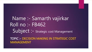 TOPIC :- DECISION MAKING IN STRATEGIC COST
MANAGEMENT
Name :- Samarth vajirkar
Roll no :- FB462
Subject :- Strategic cost Management
 