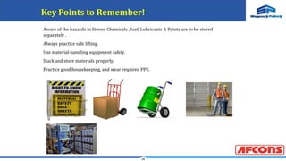 18
Key Points to Remember!
Aware of the hazards in Stores. Chemicals ,Fuel, Lubricants & Paints are to be stored
separately .
Always practice safe lifting.
Use material-handling equipment safely.
Stack and store materials properly.
Practice good housekeeping, and wear required PPE.
 
