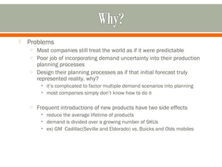  Problems 
o Most companies still treat the world as if it were predictable 
o Poor job of incorporating demand uncertainty into their production 
planning processes 
o Design their planning processes as if that initial forecast truly 
represented reality. why? 
• it’s complicated to factor multiple demand scenarios into planning 
• most companies simply don’t know how to do it 
o Frequent introductions of new products have two side effects 
• reduce the average lifetime of products 
• demand is divided over a growing number of SKUs 
• ex) GM Cadillac(Seville and Eldorado) vs. Buicks and Olds mobiles 
 